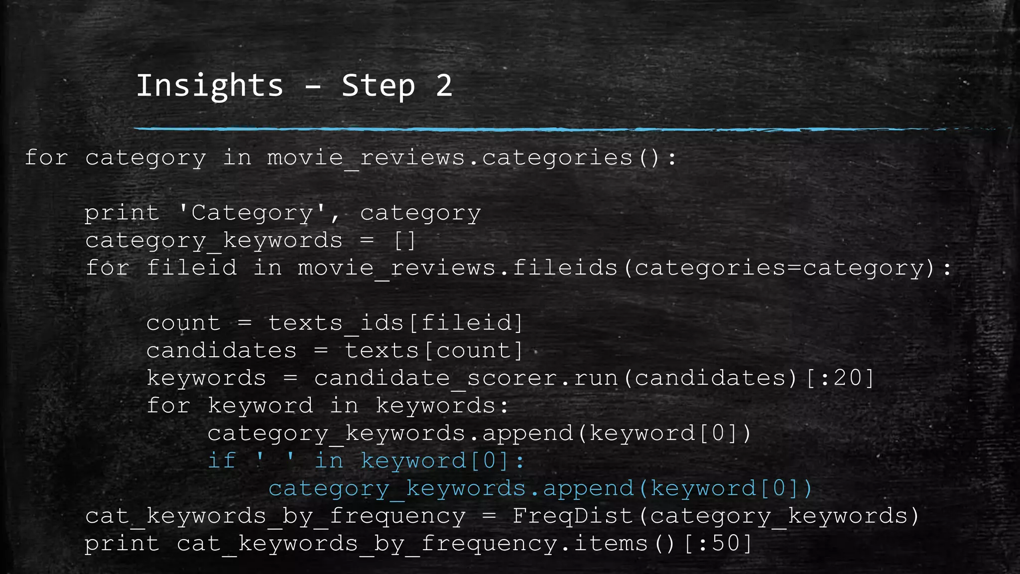 Insights – Step 2 for category in movie_reviews.categories(): print 'Category', category category_keywords = [] for fileid in movie_reviews.fileids(categories=category): count = texts_ids[fileid] candidates = texts[count] keywords = candidate_scorer.run(candidates)[:20] for keyword in keywords: category_keywords.append(keyword[0]) if ' ' in keyword[0]: category_keywords.append(keyword[0]) cat_keywords_by_frequency = FreqDist(category_keywords) print cat_keywords_by_frequency.items()[:50] 