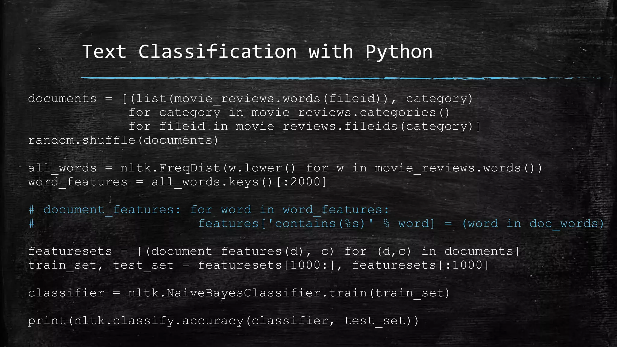 Text Classification with Python documents = [(list(movie_reviews.words(fileid)), category) for category in movie_reviews.categories() for fileid in movie_reviews.fileids(category)] random.shuffle(documents) all_words = nltk.FreqDist(w.lower() for w in movie_reviews.words()) word_features = all_words.keys()[:2000] # document_features: for word in word_features: # features['contains(%s)' % word] = (word in doc_words) featuresets = [(document_features(d), c) for (d,c) in documents] train_set, test_set = featuresets[1000:], featuresets[:1000] classifier = nltk.NaiveBayesClassifier.train(train_set) print(nltk.classify.accuracy(classifier, test_set)) 