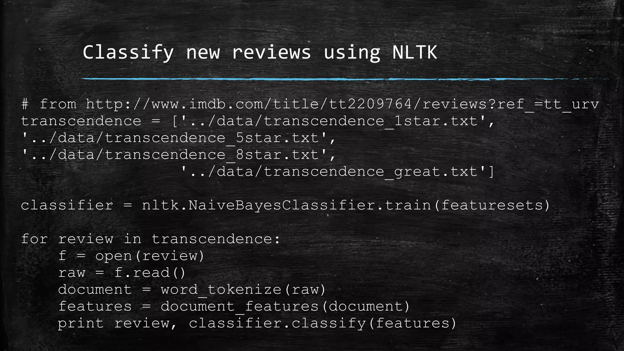 Classify new reviews using NLTK # from http://www.imdb.com/title/tt2209764/reviews?ref_=tt_urv transcendence = ['../data/transcendence_1star.txt', '../data/transcendence_5star.txt', '../data/transcendence_8star.txt', '../data/transcendence_great.txt'] classifier = nltk.NaiveBayesClassifier.train(featuresets) for review in transcendence: f = open(review) raw = f.read() document = word_tokenize(raw) features = document_features(document) print review, classifier.classify(features) 