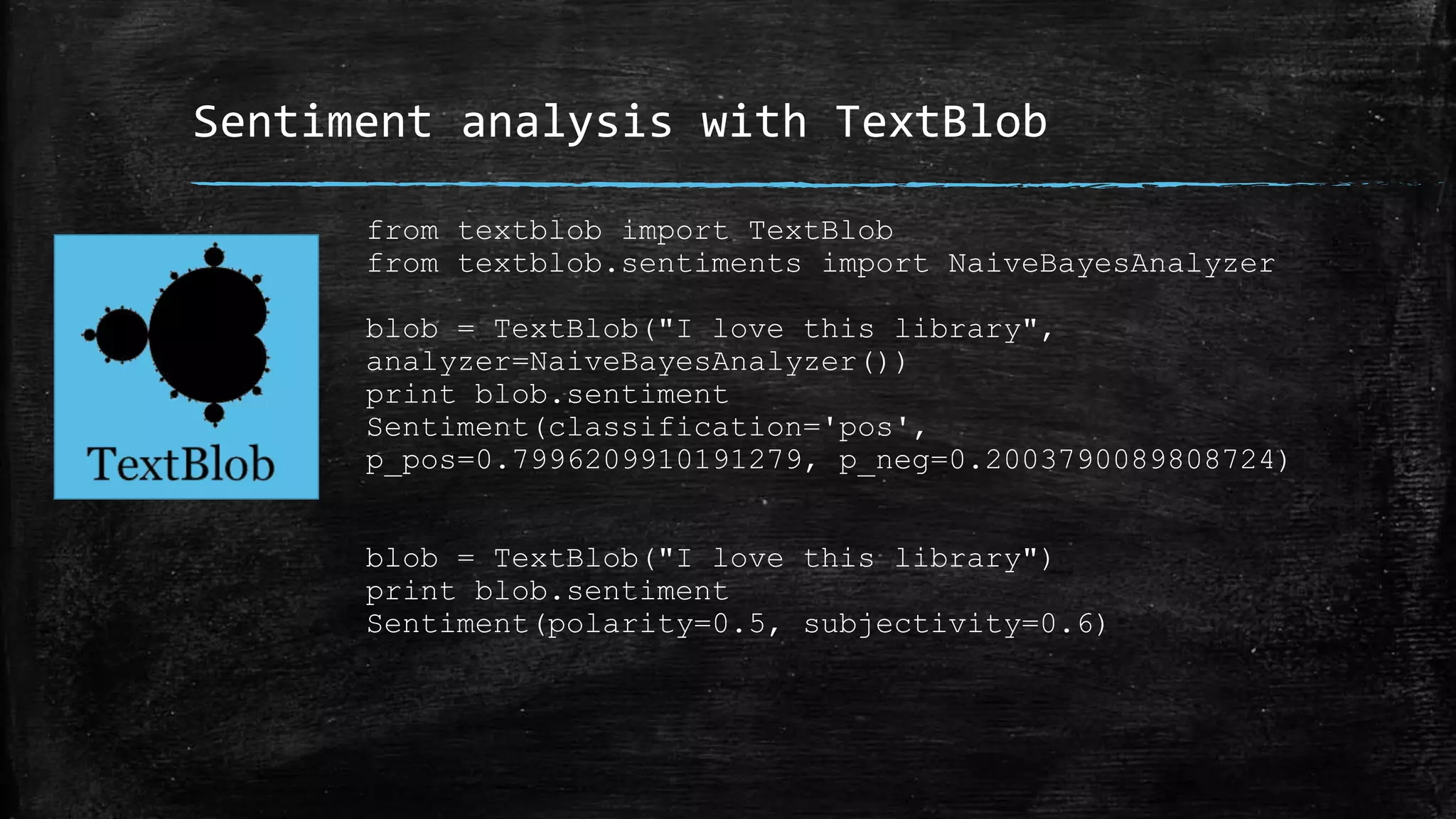 Sentiment analysis with TextBlob from textblob import TextBlob from textblob.sentiments import NaiveBayesAnalyzer blob = TextBlob("I love this library", analyzer=NaiveBayesAnalyzer()) print blob.sentiment Sentiment(classification='pos', p_pos=0.7996209910191279, p_neg=0.2003790089808724) blob = TextBlob("I love this library") print blob.sentiment Sentiment(polarity=0.5, subjectivity=0.6) 