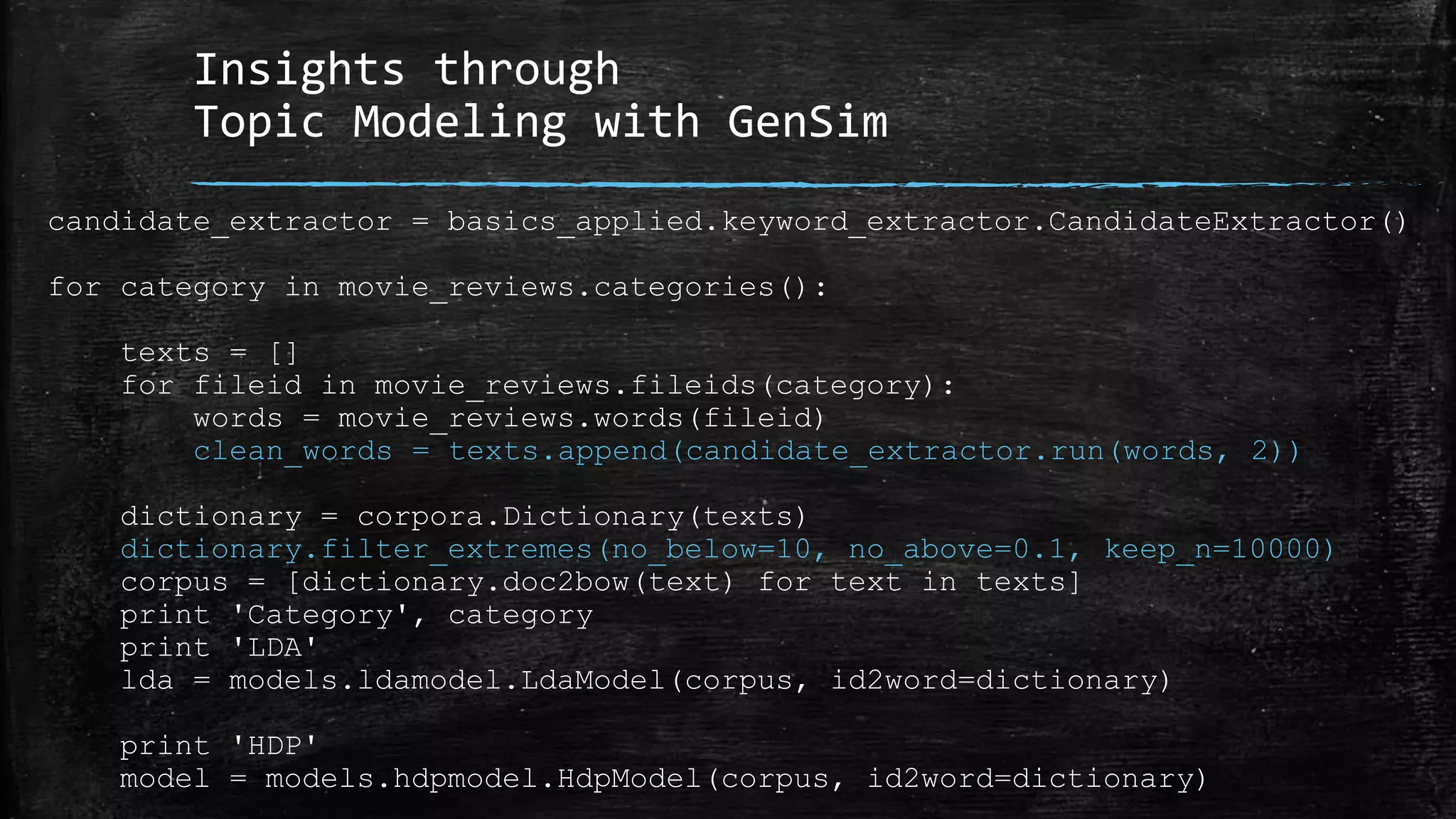 Insights through Topic Modeling with GenSim candidate_extractor = basics_applied.keyword_extractor.CandidateExtractor() for category in movie_reviews.categories(): texts = [] for fileid in movie_reviews.fileids(category): words = movie_reviews.words(fileid) clean_words = texts.append(candidate_extractor.run(words, 2)) dictionary = corpora.Dictionary(texts) dictionary.filter_extremes(no_below=10, no_above=0.1, keep_n=10000) corpus = [dictionary.doc2bow(text) for text in texts] print 'Category', category print 'LDA' lda = models.ldamodel.LdaModel(corpus, id2word=dictionary) print 'HDP' model = models.hdpmodel.HdpModel(corpus, id2word=dictionary) 