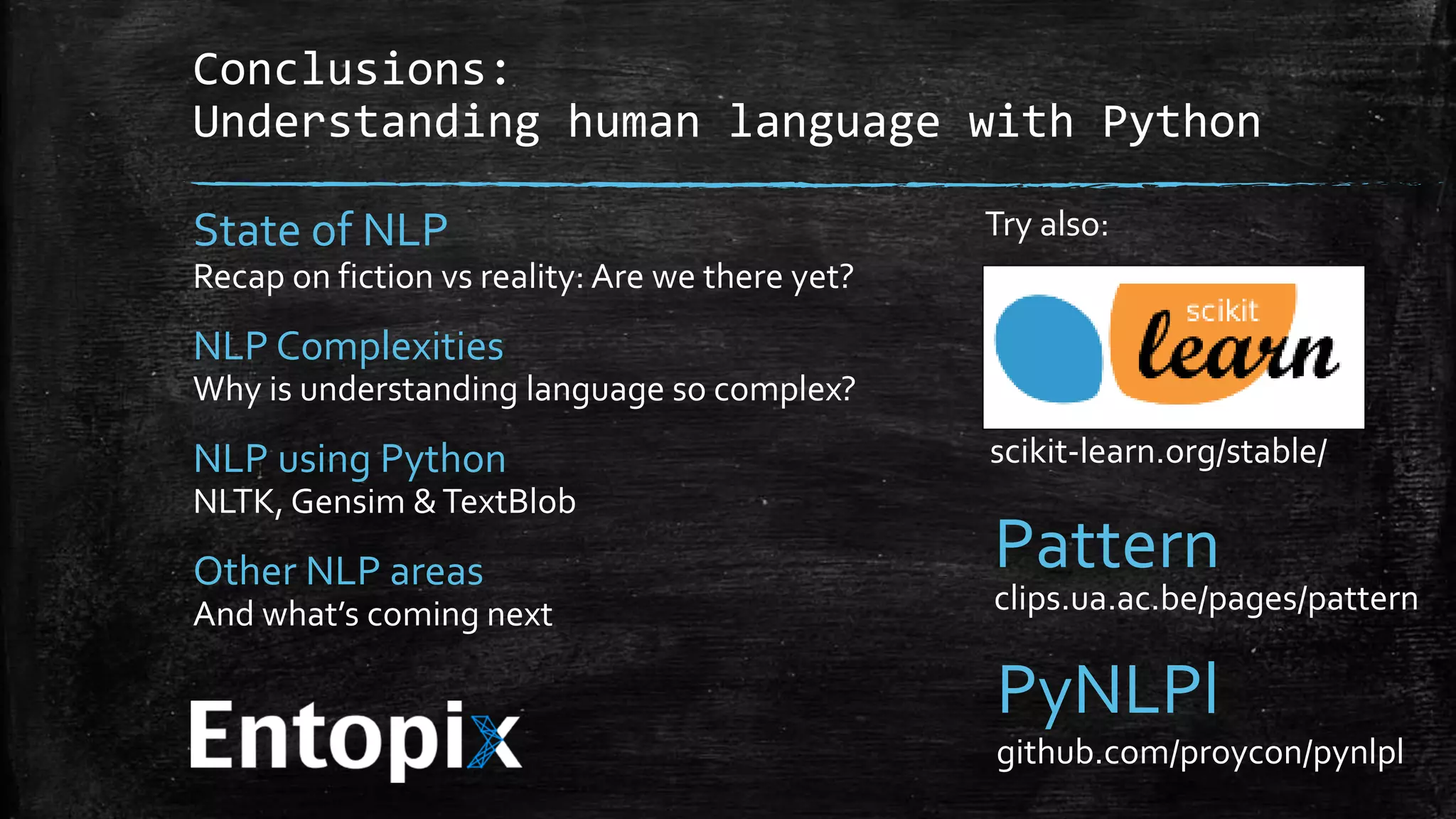 Conclusions: Understanding human language with Python State of NLP Recap on fiction vs reality: Are we there yet? NLP Complexities Why is understanding language so complex? NLP using Python NLTK, Gensim & TextBlob Other NLP areas And what’s coming next Try also: scikit-learn.org/stable/ Pattern clips.ua.ac.be/pages/pattern PyNLPl github.com/proycon/pynlpl 