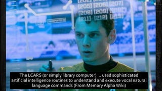 The LCARS (or simply library computer) … used sophisticated 
artificial intelligence routines to understand and execute vocal natural 
language commands (From Memory Alpha Wiki) 
 