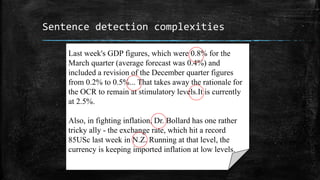 Sentence detection complexities 
Last week's GDP figures, which were 0.8% for the 
March quarter (average forecast was 0.4%) and 
included a revision of the December quarter figures 
from 0.2% to 0.5%... That takes away the rationale for 
the OCR to remain at stimulatory levels.It is currently 
at 2.5%. 
Also, in fighting inflation, Dr. Bollard has one rather 
tricky ally - the exchange rate, which hit a record 
85USc last week in N.Z. Running at that level, the 
currency is keeping imported inflation at low levels. 
 