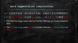 Word segmentation complexities 
▪ 广大发展中国家一致支持这个目标，并提出了各自的期望细节。 
▪ 广大发展中国家一致支持这个目标，并提出了各自的期望细节。 
▪ The first hot dogs were sold by Charles Feltman on Coney Island in 
1870. 
▪ The first hot dogs were sold by Charles Feltman on Coney Island in 
1870. 
 