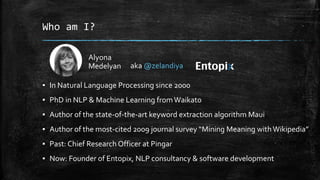 Who am I? 
Alyona 
Medelyan 
aka @zelandiya 
▪ In Natural Language Processing since 2000 
▪ PhD in NLP & Machine Learning from Waikato 
▪ Author of the state-of-the-art keyword extraction algorithm Maui 
▪ Author of the most-cited 2009 journal survey “Mining Meaning with Wikipedia” 
▪ Past: Chief Research Officer at Pingar 
▪ Now: Founder of Entopix, NLP consultancy & software development 
 