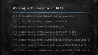 Working with corpora in NLTK 
>>> from nltk.corpus import movie_reviews 
>>> print len(movie_reviews.fileids()) 
>>> print movie_reviews.categories() 
>>> print movie_reviews.fileids('neg')[:10] 
>>> print movie_reviews.fileids('pos')[:10] 
>>> print movie_reviews.words('pos/cv000_29590.txt') 
>>> print movie_reviews.raw('pos/cv000_29590.txt') 
>>> print movie_reviews.sents('pos/cv000_29590.txt') 
 