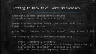 Getting to know text: Word frequencies 
from nltk.corpus import movie_reviews 
from nltk.probability import FreqDist 
words = movie_reviews.words('pos/cv000_29590.txt') 
freqs = FreqDist(words) 
print 'Most frequent words in review’, freqs.items()[:20] 
for category in movie_reviews.categories(): 
print 'Category', category 
all_words = movie_reviews.words(categories=category) 
all_words_by_frequency = FreqDist(all_words) 
print all_words_by_frequency.items()[:20] 
 