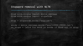Stopword removal with NLTK 
from nltk.corpus import movie_reviews 
from nltk.corpus import stopwords 
stop = stopwords.words('english') 
words = movie_reviews.words('pos/cv000_29590.txt') 
no_stops = [word for word in words if word not in stop] 
 