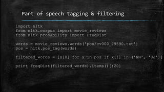 Part of speech tagging & filtering 
import nltk 
from nltk.corpus import movie_reviews 
from nltk.probability import FreqDist 
words = movie_reviews.words('pos/cv000_29590.txt') 
pos = nltk.pos_tag(words) 
filtered_words = [x[0] for x in pos if x[1] in ('NN', 'JJ')] 
print FreqDist(filtered_words).items()[:20] 
 