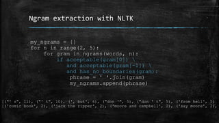 Ngram extraction with NLTK 
my_ngrams = [] 
for n in range(2, 5): 
for gram in ngrams(words, n): 
if acceptable(gram[0])  
and acceptable(gram[-1])  
and has_no_boundaries(gram): 
phrase = ' '.join(gram) 
my_ngrams.append(phrase) 
[("' s", 11), ("' t", 10), (', but', 6), ("don '", 5), ("don ' t", 5), ('from hell', 5) 
[('comic book', 2), ('jack the ripper', 2), ('moore and campbell', 2), ('say moore', 2), 
 