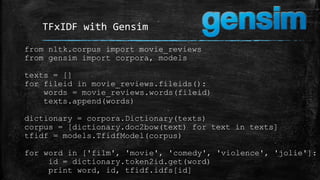 TFxIDF with Gensim 
from nltk.corpus import movie_reviews 
from gensim import corpora, models 
texts = [] 
for fileid in movie_reviews.fileids(): 
words = movie_reviews.words(fileid) 
texts.append(words) 
dictionary = corpora.Dictionary(texts) 
corpus = [dictionary.doc2bow(text) for text in texts] 
tfidf = models.TfidfModel(corpus) 
for word in ['film', 'movie', 'comedy', 'violence', 'jolie']: 
id = dictionary.token2id.get(word) 
print word, id, tfidf.idfs[id] 
 