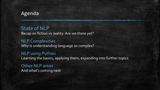 Agenda 
State of NLP 
Recap on fiction vs reality: Are we there yet? 
NLP Complexities 
Why is understanding language so complex? 
NLP using Python 
Learning the basics, applying them, expanding into further topics 
Other NLP areas 
And what’s coming next 
 