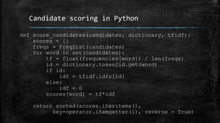 Candidate scoring in Python 
def score_candidates(candidates, dictionary, tfidf): 
scores = {} 
freqs = FreqDist(candidates) 
for word in set(candidates): 
tf = float(frequencies[word]) / len(freqs) 
id = dictionary.token2id.get(word) 
if id: 
idf = tfidf.idfs[id] 
else: 
idf = 0 
scores[word] = tf*idf 
return sorted(scores.iteritems(), 
key=operator.itemgetter(1), reverse = True) 
 