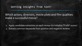 Getting insights from text! 
Which actors, directors, movie plots and film qualities 
make a successful movie? 
1. Apply candidate extraction on each review (to initialize TFxIDF scorer) 
2. Extract common keywords from positive and negative reviews 
 