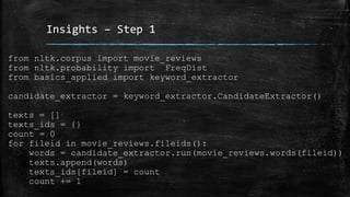 Insights – Step 1 
from nltk.corpus import movie_reviews 
from nltk.probability import FreqDist 
from basics_applied import keyword_extractor 
candidate_extractor = keyword_extractor.CandidateExtractor() 
texts = [] 
texts_ids = {} 
count = 0 
for fileid in movie_reviews.fileids(): 
words = candidate_extractor.run(movie_reviews.words(fileid)) 
texts.append(words) 
texts_ids[fileid] = count 
count += 1 
 