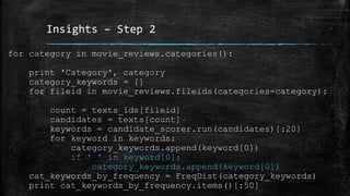 Insights – Step 2 
for category in movie_reviews.categories(): 
print 'Category', category 
category_keywords = [] 
for fileid in movie_reviews.fileids(categories=category): 
count = texts_ids[fileid] 
candidates = texts[count] 
keywords = candidate_scorer.run(candidates)[:20] 
for keyword in keywords: 
category_keywords.append(keyword[0]) 
if ' ' in keyword[0]: 
category_keywords.append(keyword[0]) 
cat_keywords_by_frequency = FreqDist(category_keywords) 
print cat_keywords_by_frequency.items()[:50] 
 