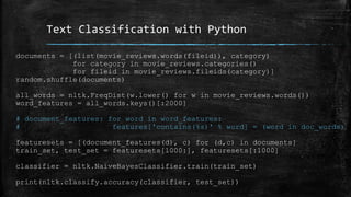 Text Classification with Python 
documents = [(list(movie_reviews.words(fileid)), category) 
for category in movie_reviews.categories() 
for fileid in movie_reviews.fileids(category)] 
random.shuffle(documents) 
all_words = nltk.FreqDist(w.lower() for w in movie_reviews.words()) 
word_features = all_words.keys()[:2000] 
# document_features: for word in word_features: 
# features['contains(%s)' % word] = (word in doc_words) 
featuresets = [(document_features(d), c) for (d,c) in documents] 
train_set, test_set = featuresets[1000:], featuresets[:1000] 
classifier = nltk.NaiveBayesClassifier.train(train_set) 
print(nltk.classify.accuracy(classifier, test_set)) 
 