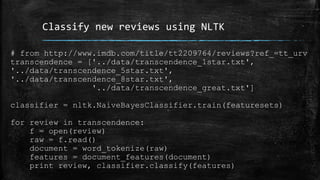 Classify new reviews using NLTK 
# from http://www.imdb.com/title/tt2209764/reviews?ref_=tt_urv 
transcendence = ['../data/transcendence_1star.txt', 
'../data/transcendence_5star.txt', 
'../data/transcendence_8star.txt', 
'../data/transcendence_great.txt'] 
classifier = nltk.NaiveBayesClassifier.train(featuresets) 
for review in transcendence: 
f = open(review) 
raw = f.read() 
document = word_tokenize(raw) 
features = document_features(document) 
print review, classifier.classify(features) 
 