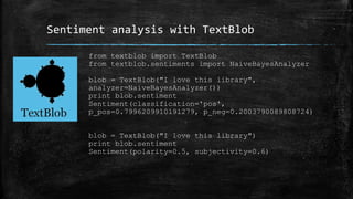 Sentiment analysis with TextBlob 
from textblob import TextBlob 
from textblob.sentiments import NaiveBayesAnalyzer 
blob = TextBlob("I love this library", 
analyzer=NaiveBayesAnalyzer()) 
print blob.sentiment 
Sentiment(classification='pos', 
p_pos=0.7996209910191279, p_neg=0.2003790089808724) 
blob = TextBlob("I love this library") 
print blob.sentiment 
Sentiment(polarity=0.5, subjectivity=0.6) 
 