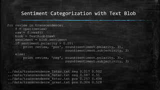 Sentiment Categorization with Text Blob 
for review in transcendence: 
f = open(review) 
raw = f.read() 
blob = TextBlob(raw) 
sentiment = blob.sentiment 
if sentiment.polarity > 0.20: 
print review, 'pos', round(sentiment.polarity, 3), 
round(sentiment.subjectivity, 3) 
else: 
print review, 'neg', round(sentiment.polarity, 3), 
round(sentiment.subjectivity, 3) 
../data/transcendence_1star.txt neg 0.017 0.502 
../data/transcendence_5star.txt neg 0.087 0.51 
../data/transcendence_8star.txt pos 0.257 0.494 
../data/transcendence_great.txt pos 0.304 0.528 
 