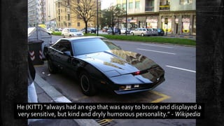 He (KITT) “always had an ego that was easy to bruise and displayed a 
very sensitive, but kind and dryly humorous personality.” - Wikipedia 
 