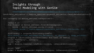Insights through 
Topic Modeling with GenSim 
candidate_extractor = basics_applied.keyword_extractor.CandidateExtractor() 
for category in movie_reviews.categories(): 
texts = [] 
for fileid in movie_reviews.fileids(category): 
words = movie_reviews.words(fileid) 
clean_words = texts.append(candidate_extractor.run(words, 2)) 
dictionary = corpora.Dictionary(texts) 
dictionary.filter_extremes(no_below=10, no_above=0.1, keep_n=10000) 
corpus = [dictionary.doc2bow(text) for text in texts] 
print 'Category', category 
print 'LDA' 
lda = models.ldamodel.LdaModel(corpus, id2word=dictionary) 
print 'HDP' 
model = models.hdpmodel.HdpModel(corpus, id2word=dictionary) 
 