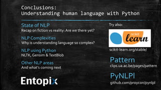Conclusions: 
Understanding human language with Python 
State of NLP 
Recap on fiction vs reality: Are we there yet? 
NLP Complexities 
Why is understanding language so complex? 
NLP using Python 
NLTK, Gensim & TextBlob 
Other NLP areas 
And what’s coming next 
Try also: 
scikit-learn.org/stable/ 
Pattern 
clips.ua.ac.be/pages/pattern 
PyNLPl 
github.com/proycon/pynlpl 
