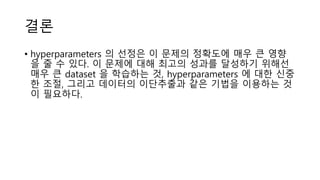결론
• hyperparameters 의 선정은 이 문제의 정확도에 매우 큰 영향
을 줄 수 있다. 이 문제에 대해 최고의 성과를 달성하기 위해선
매우 큰 dataset 을 학습하는 것, hyperparameters 에 대한 신중
한 조절, 그리고 데이터의 이단추출과 같은 기법을 이용하는 것
이 필요하다.
 