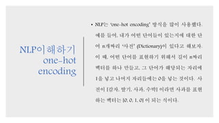 NLP이해하기
one-hot
encoding
• NLP는 ‘one-hot encoding’ 방식을 많이 사용했다.
예를 들어, 내가 어떤 단어들이 있는지에 대한 단
어 n개짜리 ‘사전’ (Dictionary)이 있다고 해보자.
이 때, 어떤 단어를 표현하기 위해서 길이 n짜리
벡터를 하나 만들고, 그 단어가 해당되는 자리에
1을 넣고 나머지 자리들에는 0을 넣는 것이다. 사
전이 [감자, 딸기, 사과, 수박] 이라면 사과를 표현
하는 벡터는 [0, 0, 1, 0] 이 되는 식이다.
 