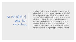 NLP이해하기
one-hot
encoding
• 호텔과 모텔 각 단어를 단어토큰(token)을 벡
터화 하여 벡터 공간(word space)에서 각 단어
를 표현(represent)해 볼 수 있다. N차원의(N-
dimensional)공간에서 각 단어는 의미를 갖을
것이다. 그 다음, 우리는 각 단어를 one-hot
vector로 표현해볼 수 있다. Vector의 크기는
우리가 가진 어휘 수많큼 많을 것이다. 그리
고 one-hot vector방식으로 표현된 각 단어는
완전히 독립된 개체(entity)로 표현될 것이다.
 