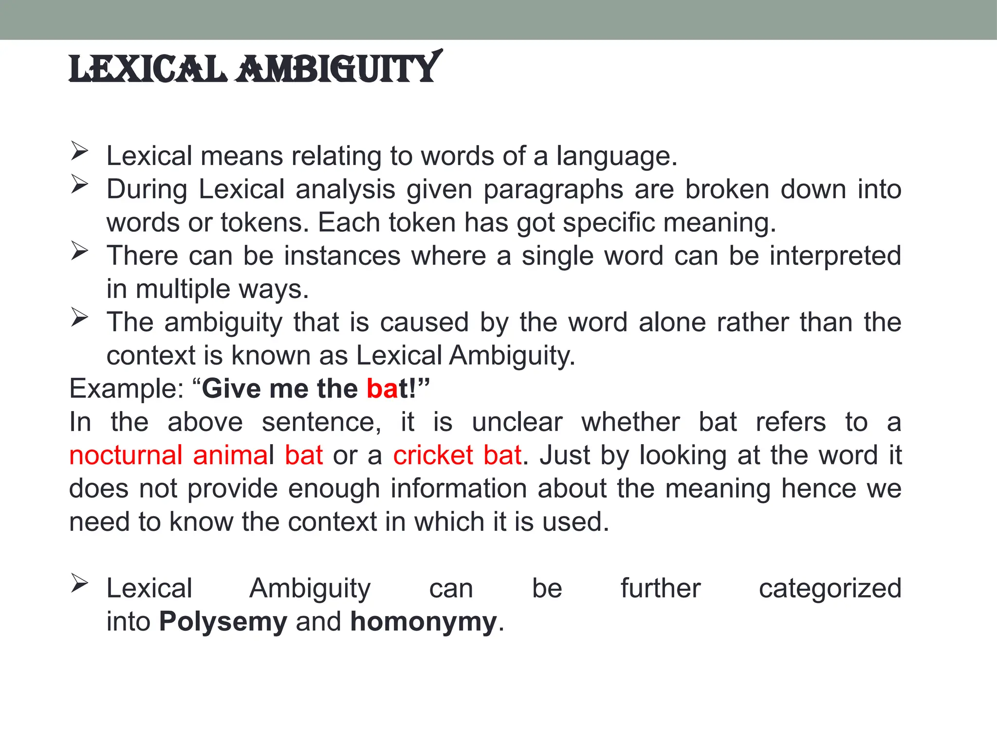  Lexical means relating to words of a language.  During Lexical analysis given paragraphs are broken down into words or tokens. Each token has got specific meaning.  There can be instances where a single word can be interpreted in multiple ways.  The ambiguity that is caused by the word alone rather than the context is known as Lexical Ambiguity. Example: “Give me the bat!” In the above sentence, it is unclear whether bat refers to a nocturnal animal bat or a cricket bat. Just by looking at the word it does not provide enough information about the meaning hence we need to know the context in which it is used.  Lexical Ambiguity can be further categorized into Polysemy and homonymy. Lexical Ambiguity 