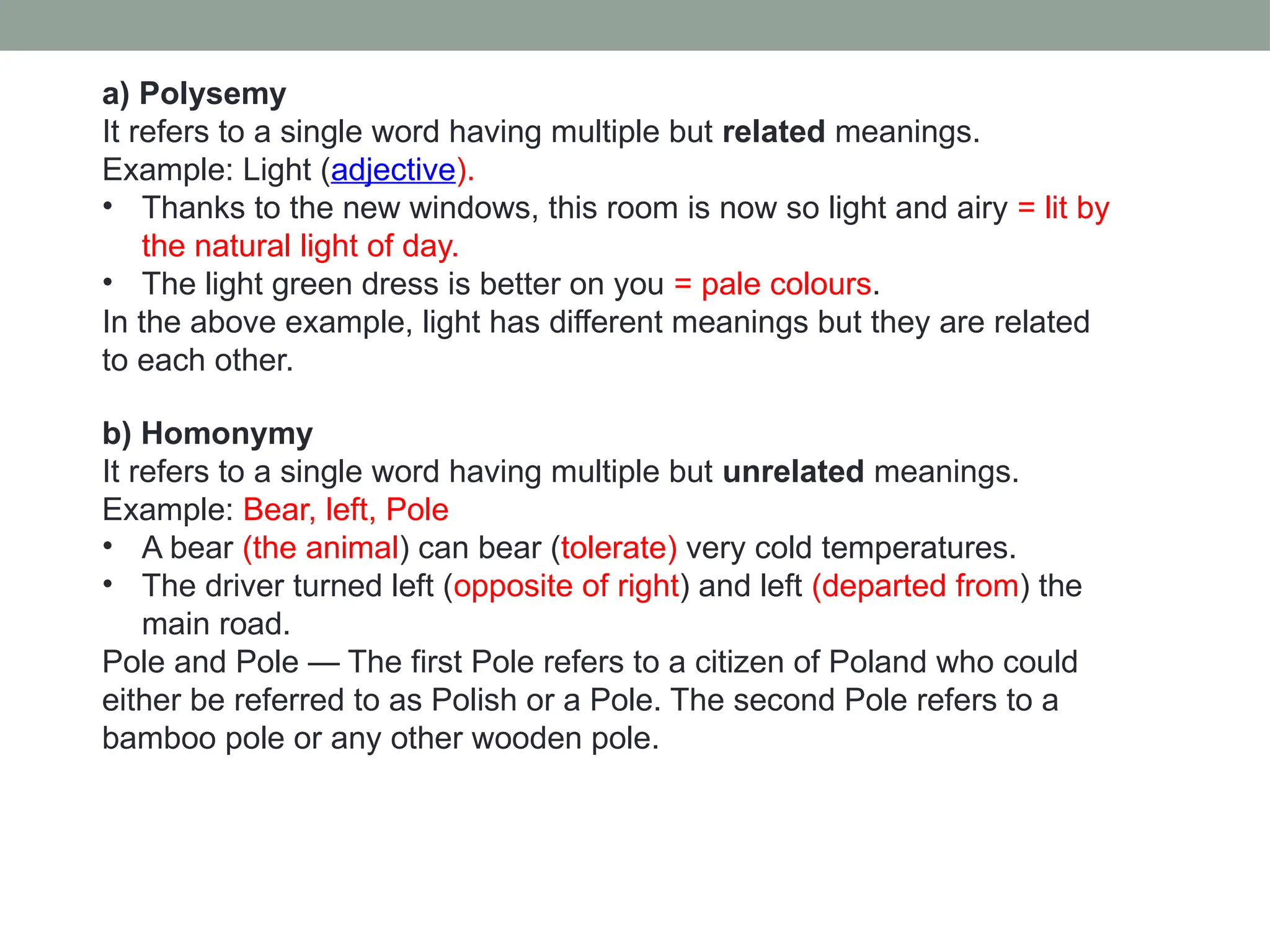 a) Polysemy It refers to a single word having multiple but related meanings. Example: Light (adjective). • Thanks to the new windows, this room is now so light and airy = lit by the natural light of day. • The light green dress is better on you = pale colours. In the above example, light has different meanings but they are related to each other. b) Homonymy It refers to a single word having multiple but unrelated meanings. Example: Bear, left, Pole • A bear (the animal) can bear (tolerate) very cold temperatures. • The driver turned left (opposite of right) and left (departed from) the main road. Pole and Pole — The first Pole refers to a citizen of Poland who could either be referred to as Polish or a Pole. The second Pole refers to a bamboo pole or any other wooden pole. 