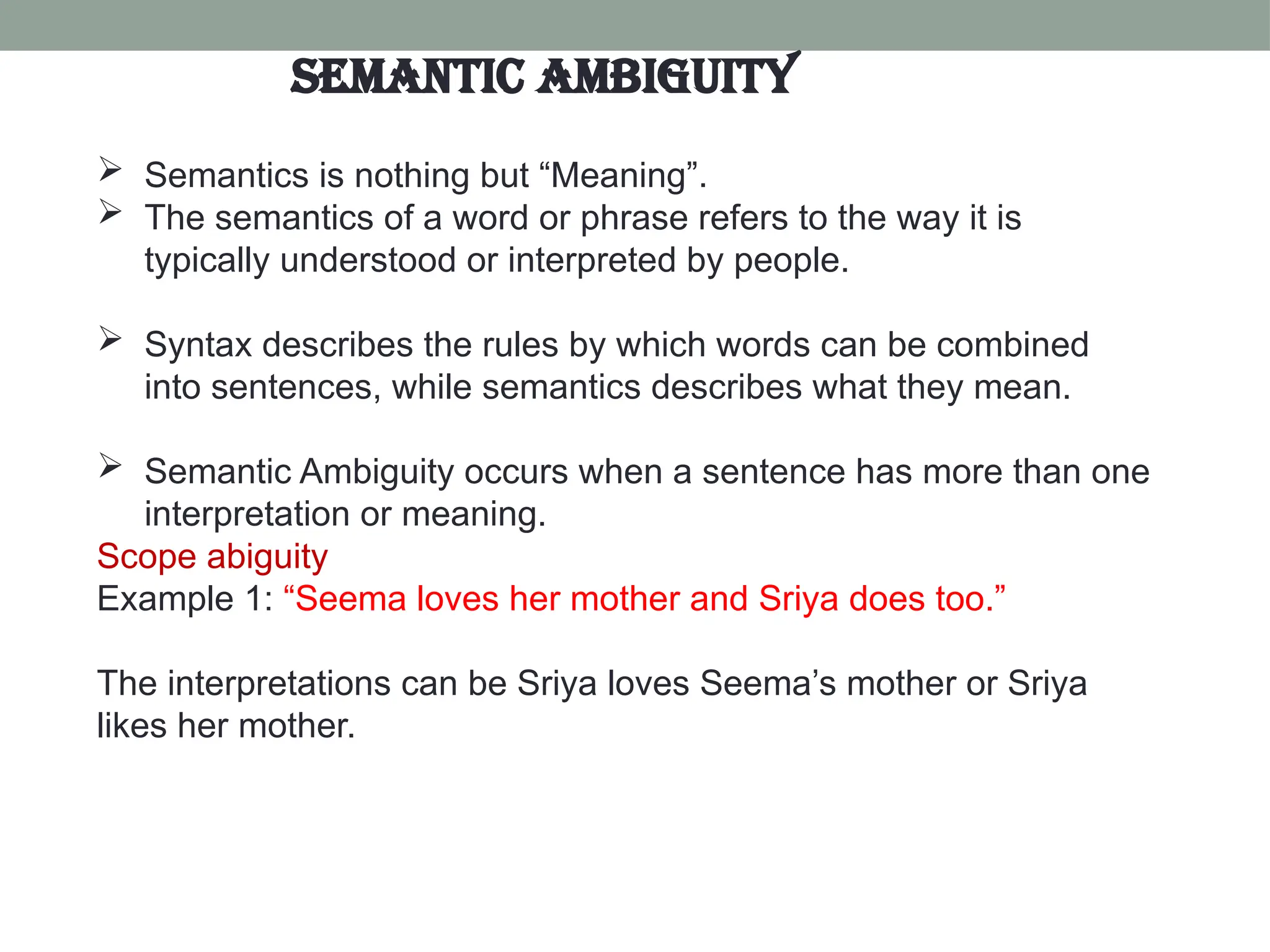  Semantics is nothing but “Meaning”.  The semantics of a word or phrase refers to the way it is typically understood or interpreted by people.  Syntax describes the rules by which words can be combined into sentences, while semantics describes what they mean.  Semantic Ambiguity occurs when a sentence has more than one interpretation or meaning. Scope abiguity Example 1: “Seema loves her mother and Sriya does too.” The interpretations can be Sriya loves Seema’s mother or Sriya likes her mother. Semantic Ambiguity 