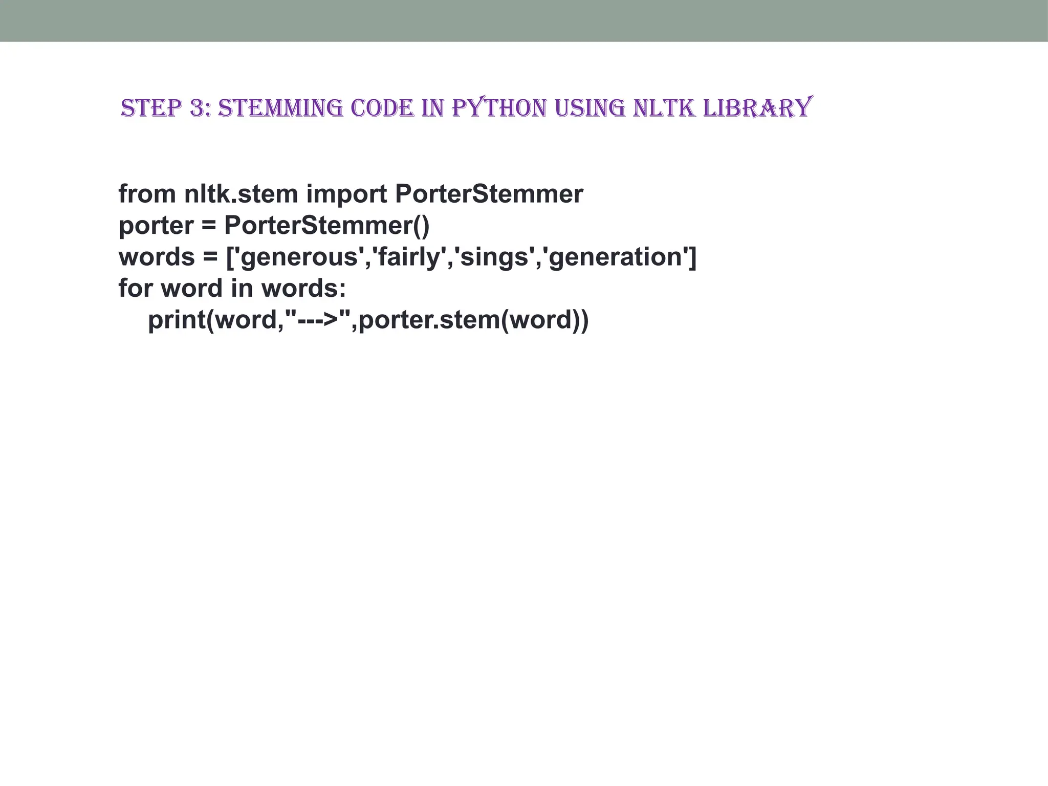 from nltk.stem import PorterStemmer porter = PorterStemmer() words = ['generous','fairly','sings','generation'] for word in words: print(word,"--->",porter.stem(word)) Step 3: Stemming code in Python using NLTK library 