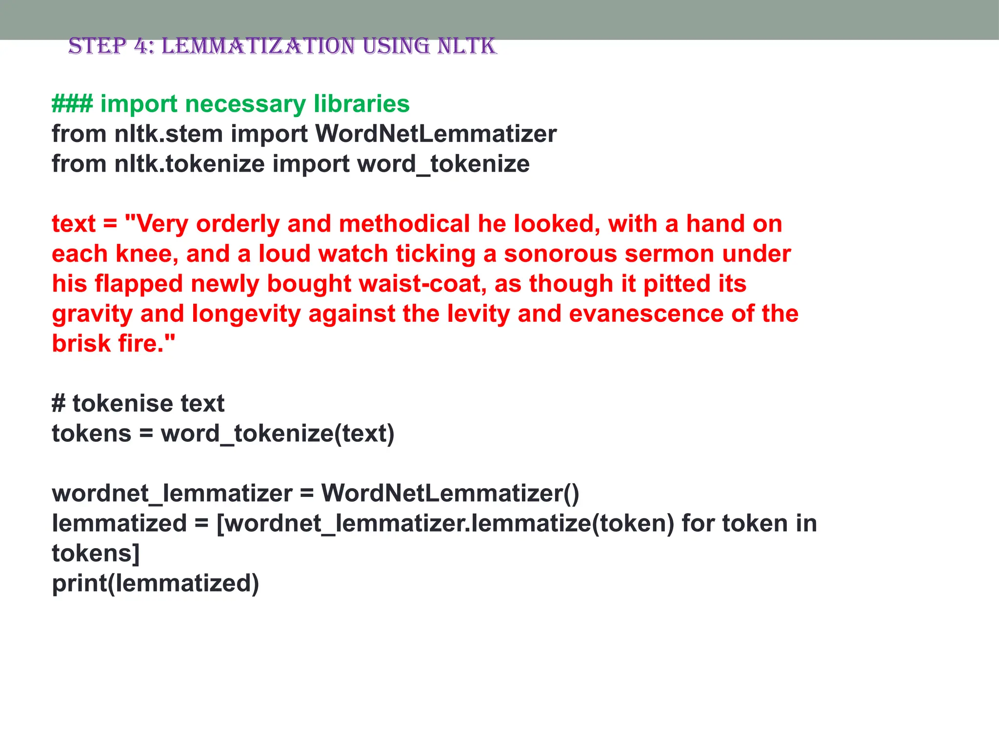### import necessary libraries from nltk.stem import WordNetLemmatizer from nltk.tokenize import word_tokenize text = "Very orderly and methodical he looked, with a hand on each knee, and a loud watch ticking a sonorous sermon under his flapped newly bought waist-coat, as though it pitted its gravity and longevity against the levity and evanescence of the brisk fire." # tokenise text tokens = word_tokenize(text) wordnet_lemmatizer = WordNetLemmatizer() lemmatized = [wordnet_lemmatizer.lemmatize(token) for token in tokens] print(lemmatized) Step 4: Lemmatization using nltk 