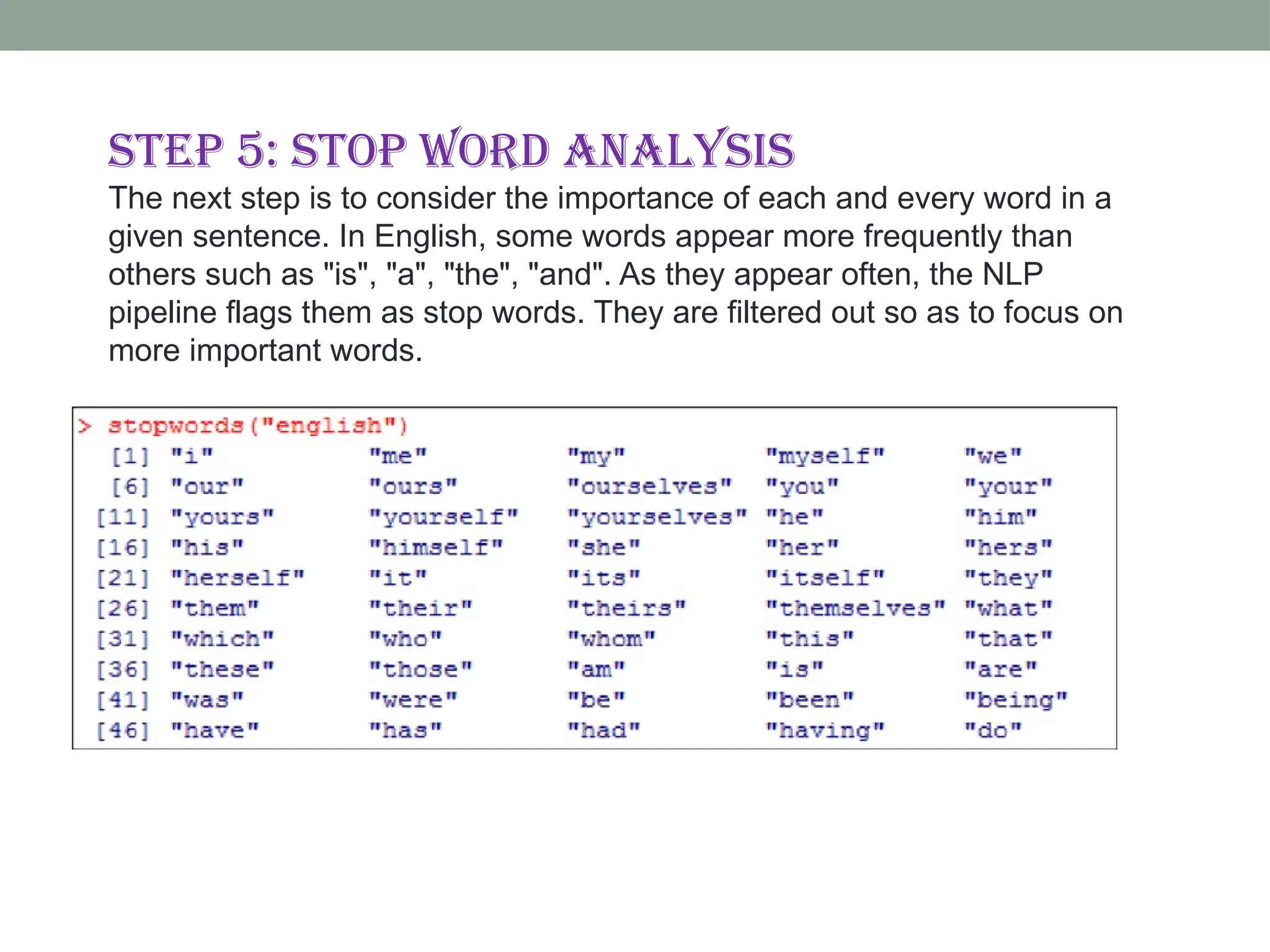 Step 5: Stop word analysis The next step is to consider the importance of each and every word in a given sentence. In English, some words appear more frequently than others such as "is", "a", "the", "and". As they appear often, the NLP pipeline flags them as stop words. They are filtered out so as to focus on more important words. 