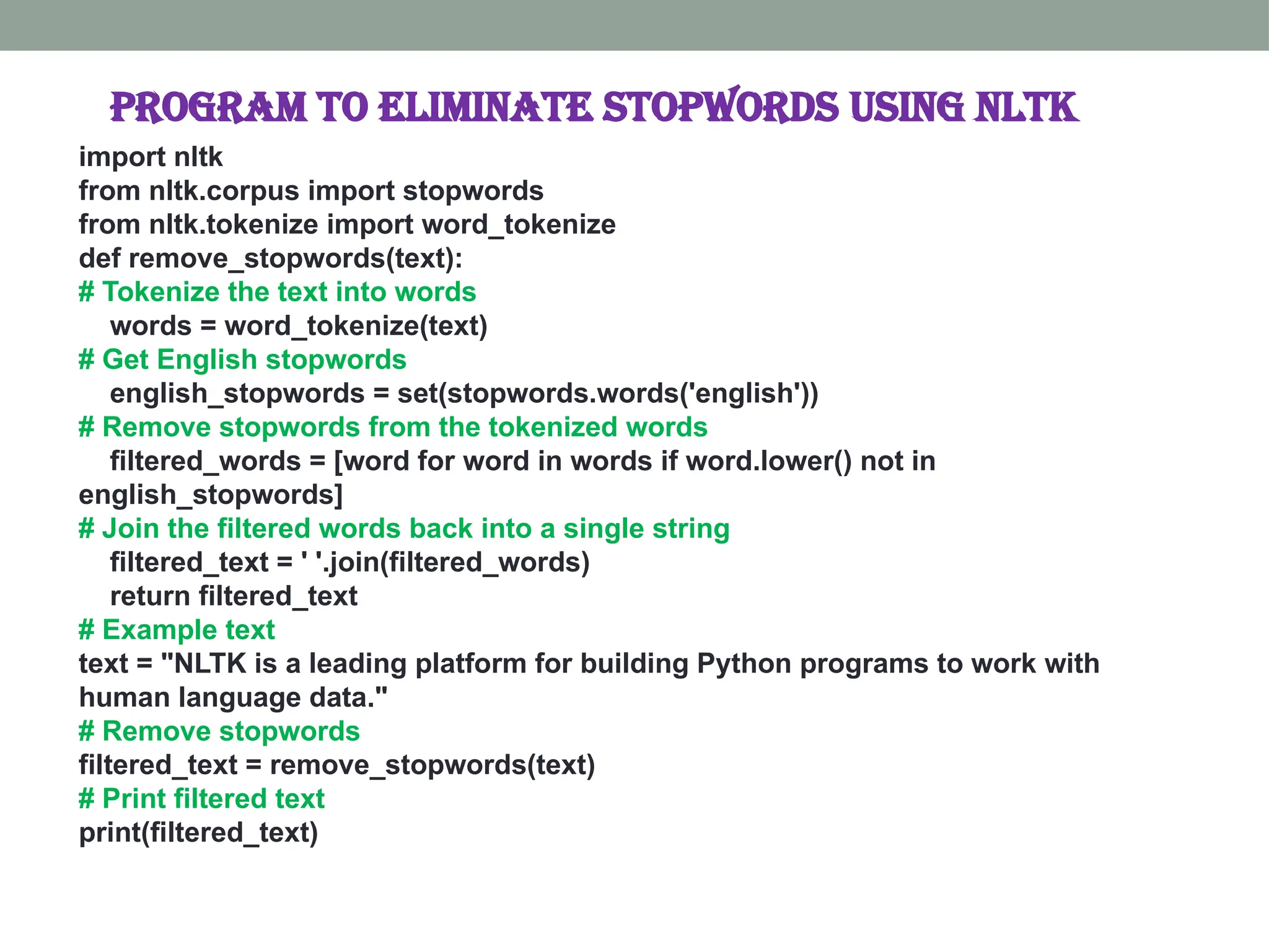 program to eliminate stopwords using nltk import nltk from nltk.corpus import stopwords from nltk.tokenize import word_tokenize def remove_stopwords(text): # Tokenize the text into words words = word_tokenize(text) # Get English stopwords english_stopwords = set(stopwords.words('english')) # Remove stopwords from the tokenized words filtered_words = [word for word in words if word.lower() not in english_stopwords] # Join the filtered words back into a single string filtered_text = ' '.join(filtered_words) return filtered_text # Example text text = "NLTK is a leading platform for building Python programs to work with human language data." # Remove stopwords filtered_text = remove_stopwords(text) # Print filtered text print(filtered_text) 