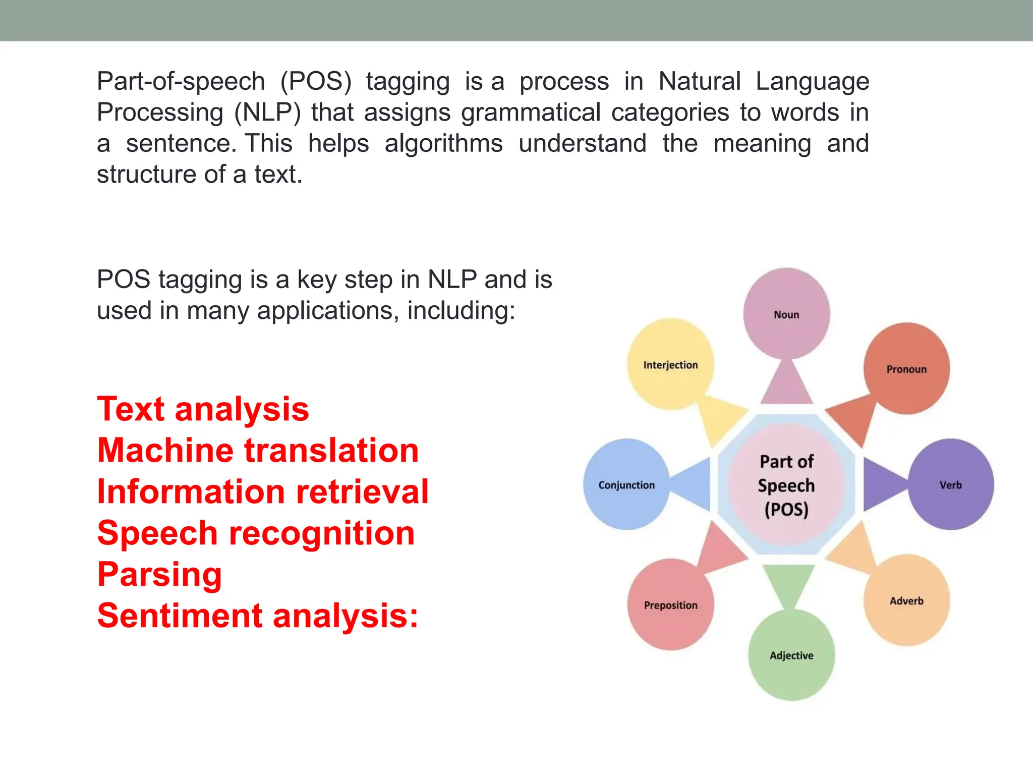 POS tagging is a key step in NLP and is used in many applications, including: Text analysis Machine translation Information retrieval Speech recognition Parsing Sentiment analysis: Part-of-speech (POS) tagging is a process in Natural Language Processing (NLP) that assigns grammatical categories to words in a sentence. This helps algorithms understand the meaning and structure of a text. 