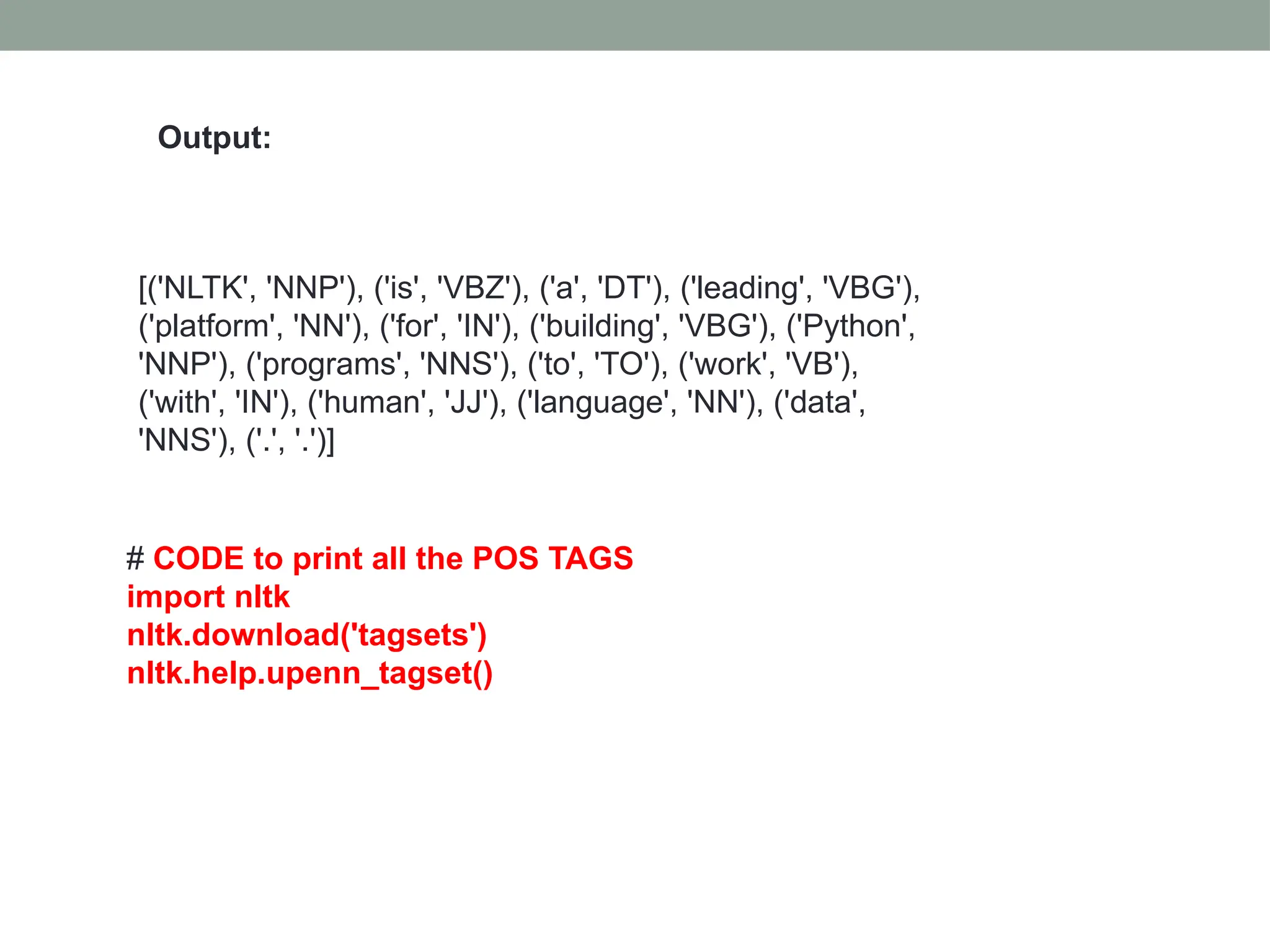 [('NLTK', 'NNP'), ('is', 'VBZ'), ('a', 'DT'), ('leading', 'VBG'), ('platform', 'NN'), ('for', 'IN'), ('building', 'VBG'), ('Python', 'NNP'), ('programs', 'NNS'), ('to', 'TO'), ('work', 'VB'), ('with', 'IN'), ('human', 'JJ'), ('language', 'NN'), ('data', 'NNS'), ('.', '.')] Output: # CODE to print all the POS TAGS import nltk nltk.download('tagsets') nltk.help.upenn_tagset() 