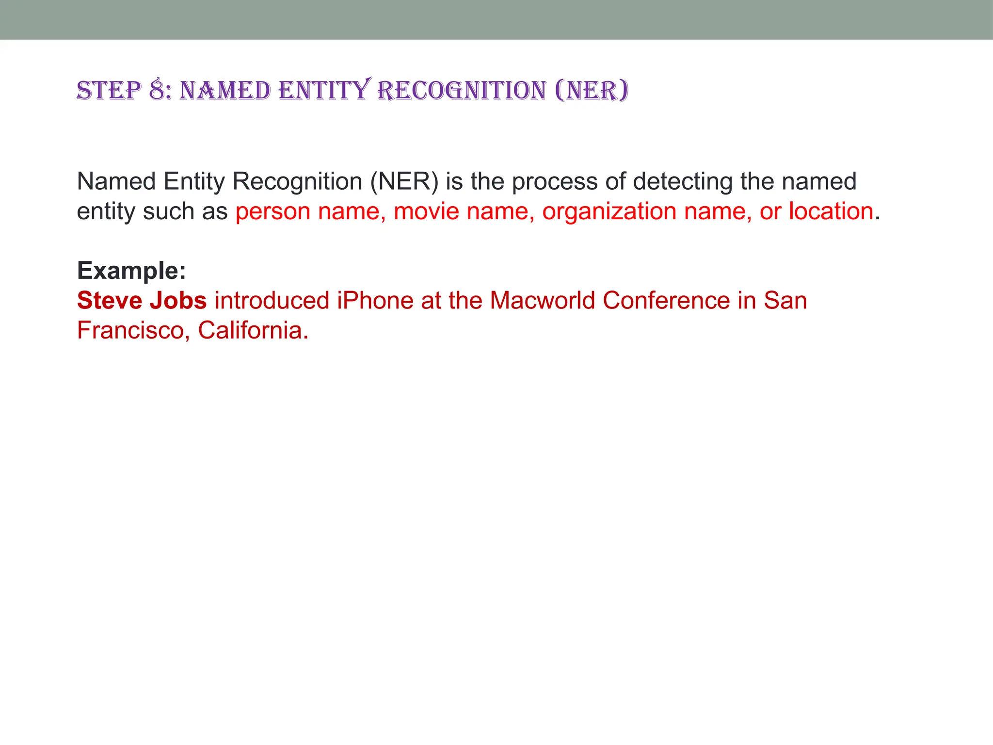 Step 8: Named Entity Recognition (NER) Named Entity Recognition (NER) is the process of detecting the named entity such as person name, movie name, organization name, or location. Example: Steve Jobs introduced iPhone at the Macworld Conference in San Francisco, California. 
