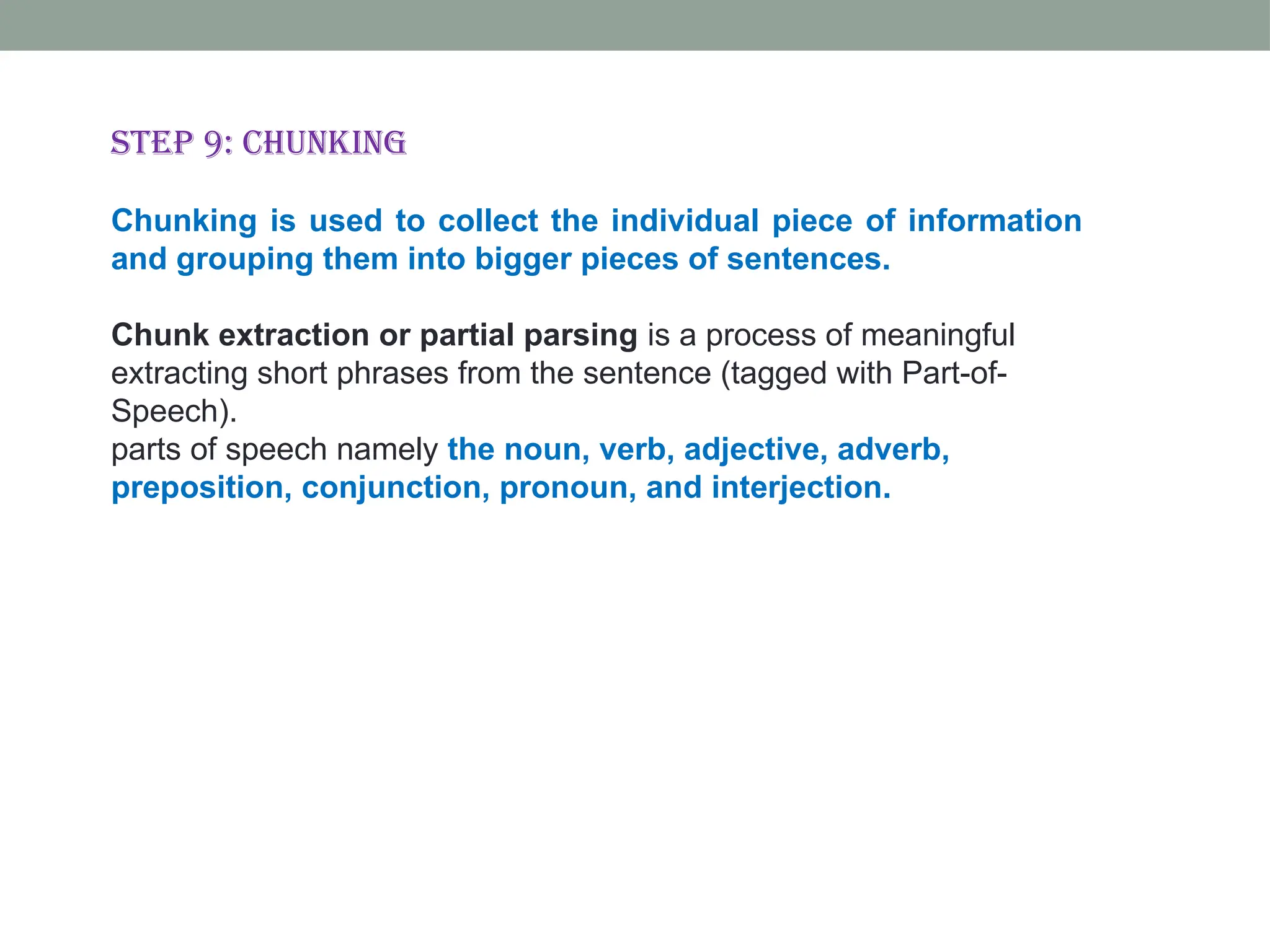 Step 9: Chunking Chunking is used to collect the individual piece of information and grouping them into bigger pieces of sentences. Chunk extraction or partial parsing is a process of meaningful extracting short phrases from the sentence (tagged with Part-of- Speech). parts of speech namely the noun, verb, adjective, adverb, preposition, conjunction, pronoun, and interjection. 