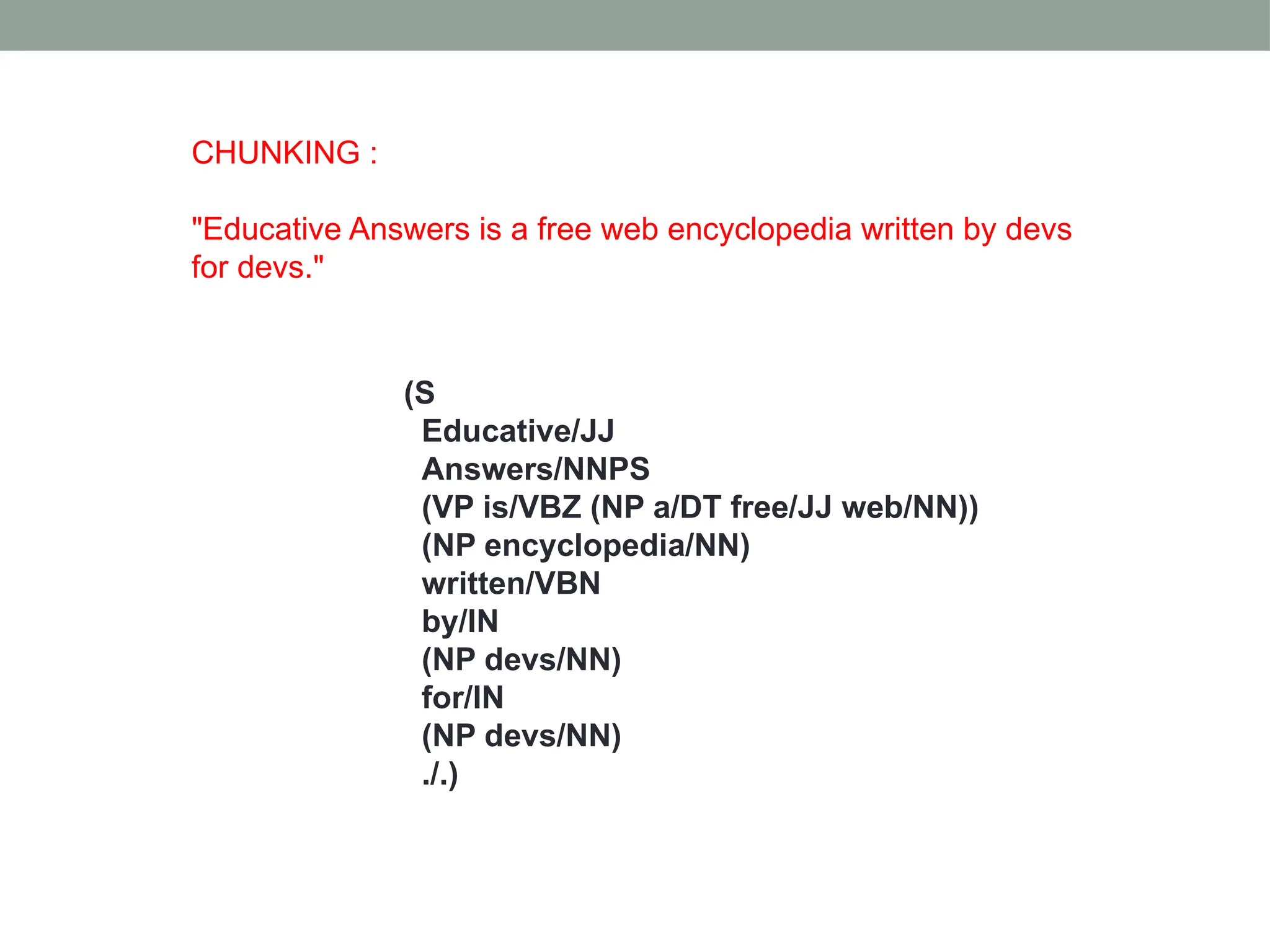 CHUNKING : "Educative Answers is a free web encyclopedia written by devs for devs." (S Educative/JJ Answers/NNPS (VP is/VBZ (NP a/DT free/JJ web/NN)) (NP encyclopedia/NN) written/VBN by/IN (NP devs/NN) for/IN (NP devs/NN) ./.) 