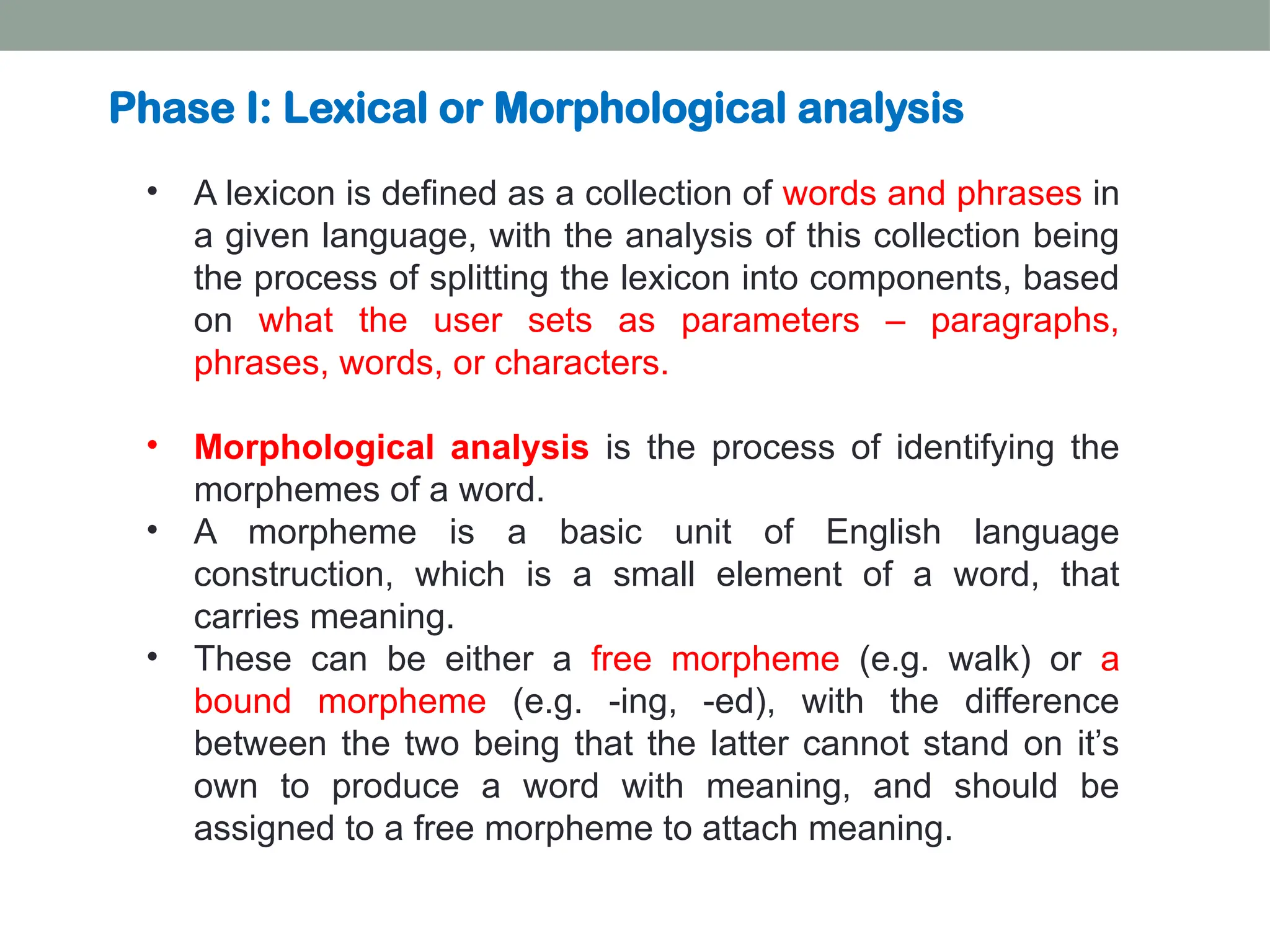 • A lexicon is defined as a collection of words and phrases in a given language, with the analysis of this collection being the process of splitting the lexicon into components, based on what the user sets as parameters – paragraphs, phrases, words, or characters. • Morphological analysis is the process of identifying the morphemes of a word. • A morpheme is a basic unit of English language construction, which is a small element of a word, that carries meaning. • These can be either a free morpheme (e.g. walk) or a bound morpheme (e.g. -ing, -ed), with the difference between the two being that the latter cannot stand on it’s own to produce a word with meaning, and should be assigned to a free morpheme to attach meaning. Phase I: Lexical or Morphological analysis 