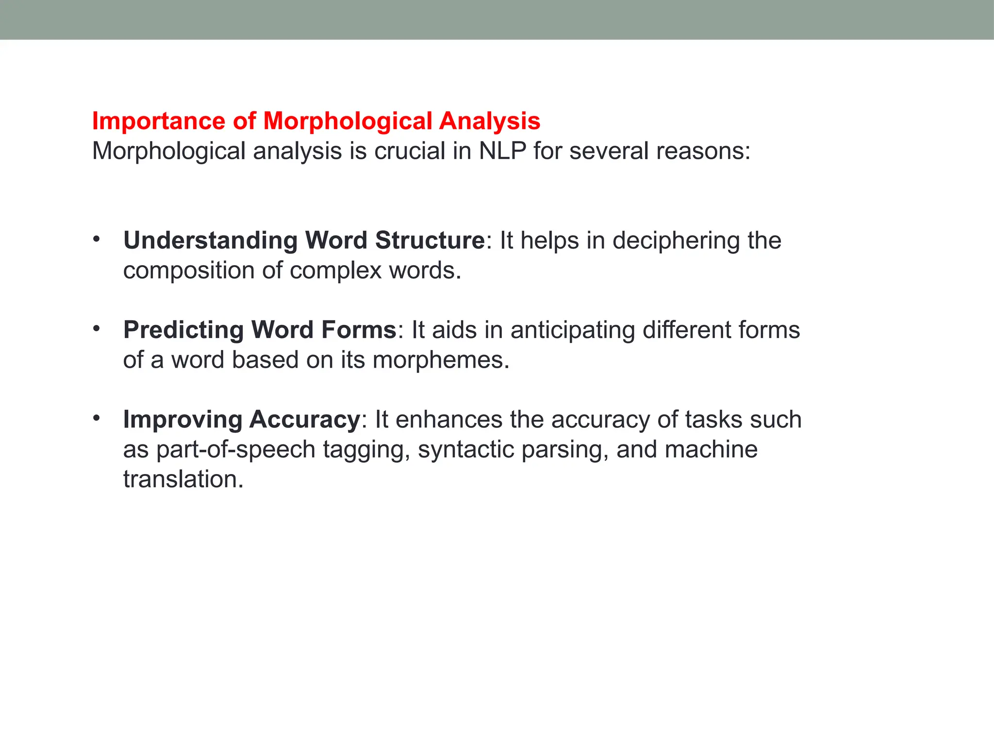 Importance of Morphological Analysis Morphological analysis is crucial in NLP for several reasons: • Understanding Word Structure: It helps in deciphering the composition of complex words. • Predicting Word Forms: It aids in anticipating different forms of a word based on its morphemes. • Improving Accuracy: It enhances the accuracy of tasks such as part-of-speech tagging, syntactic parsing, and machine translation. 