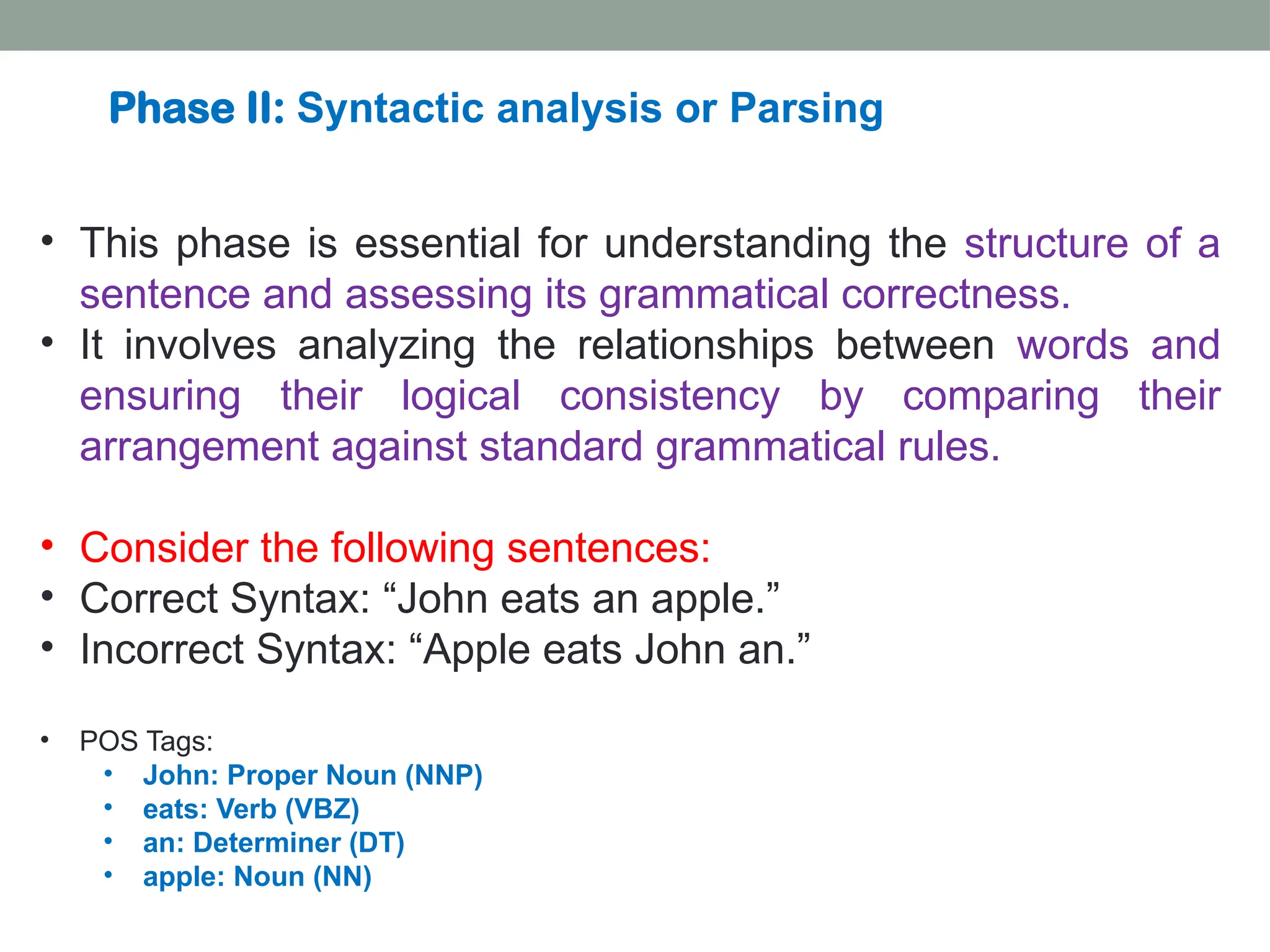 • This phase is essential for understanding the structure of a sentence and assessing its grammatical correctness. • It involves analyzing the relationships between words and ensuring their logical consistency by comparing their arrangement against standard grammatical rules. • Consider the following sentences: • Correct Syntax: “John eats an apple.” • Incorrect Syntax: “Apple eats John an.” • POS Tags: • John: Proper Noun (NNP) • eats: Verb (VBZ) • an: Determiner (DT) • apple: Noun (NN) Phase II: Syntactic analysis or Parsing 