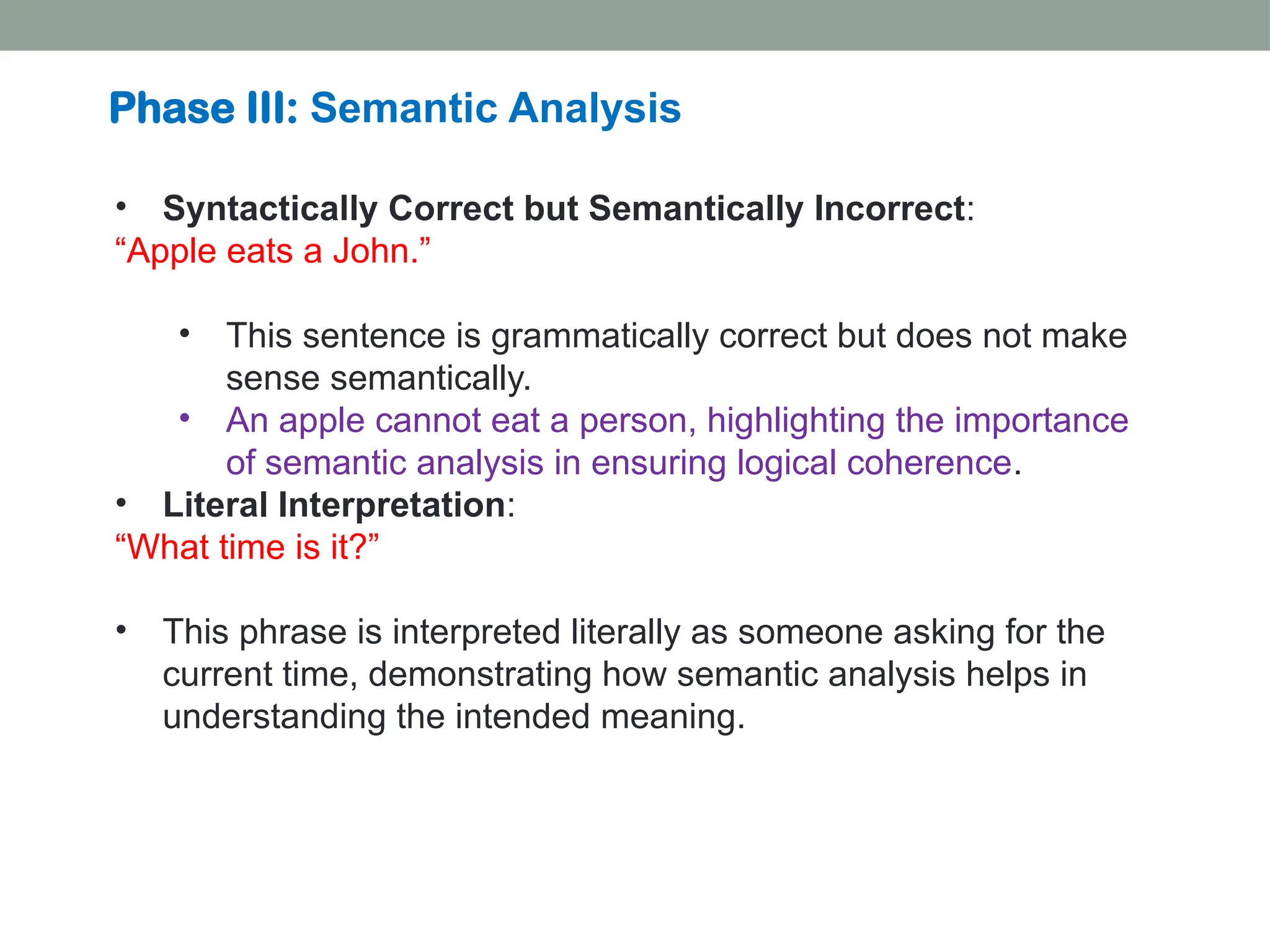 • Syntactically Correct but Semantically Incorrect: “Apple eats a John.” • This sentence is grammatically correct but does not make sense semantically. • An apple cannot eat a person, highlighting the importance of semantic analysis in ensuring logical coherence. • Literal Interpretation: “What time is it?” • This phrase is interpreted literally as someone asking for the current time, demonstrating how semantic analysis helps in understanding the intended meaning. Phase III: Semantic Analysis 