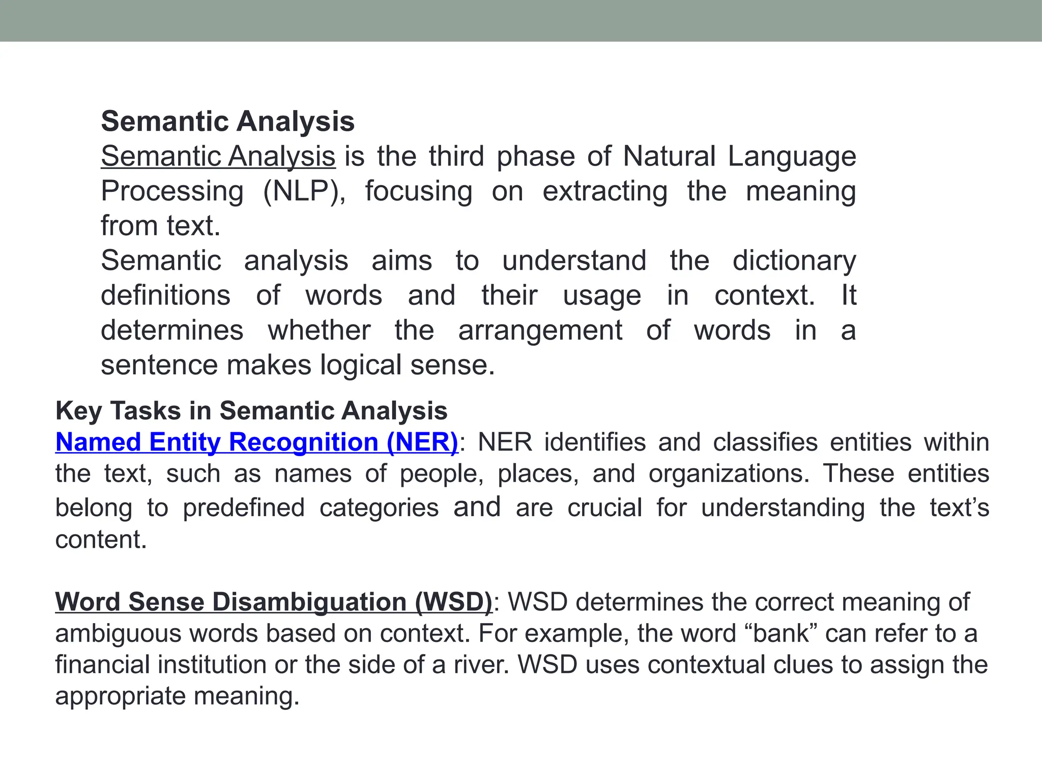 Semantic Analysis Semantic Analysis is the third phase of Natural Language Processing (NLP), focusing on extracting the meaning from text. Semantic analysis aims to understand the dictionary definitions of words and their usage in context. It determines whether the arrangement of words in a sentence makes logical sense. Key Tasks in Semantic Analysis Named Entity Recognition (NER): NER identifies and classifies entities within the text, such as names of people, places, and organizations. These entities belong to predefined categories and are crucial for understanding the text’s content. Word Sense Disambiguation (WSD): WSD determines the correct meaning of ambiguous words based on context. For example, the word “bank” can refer to a financial institution or the side of a river. WSD uses contextual clues to assign the appropriate meaning. 