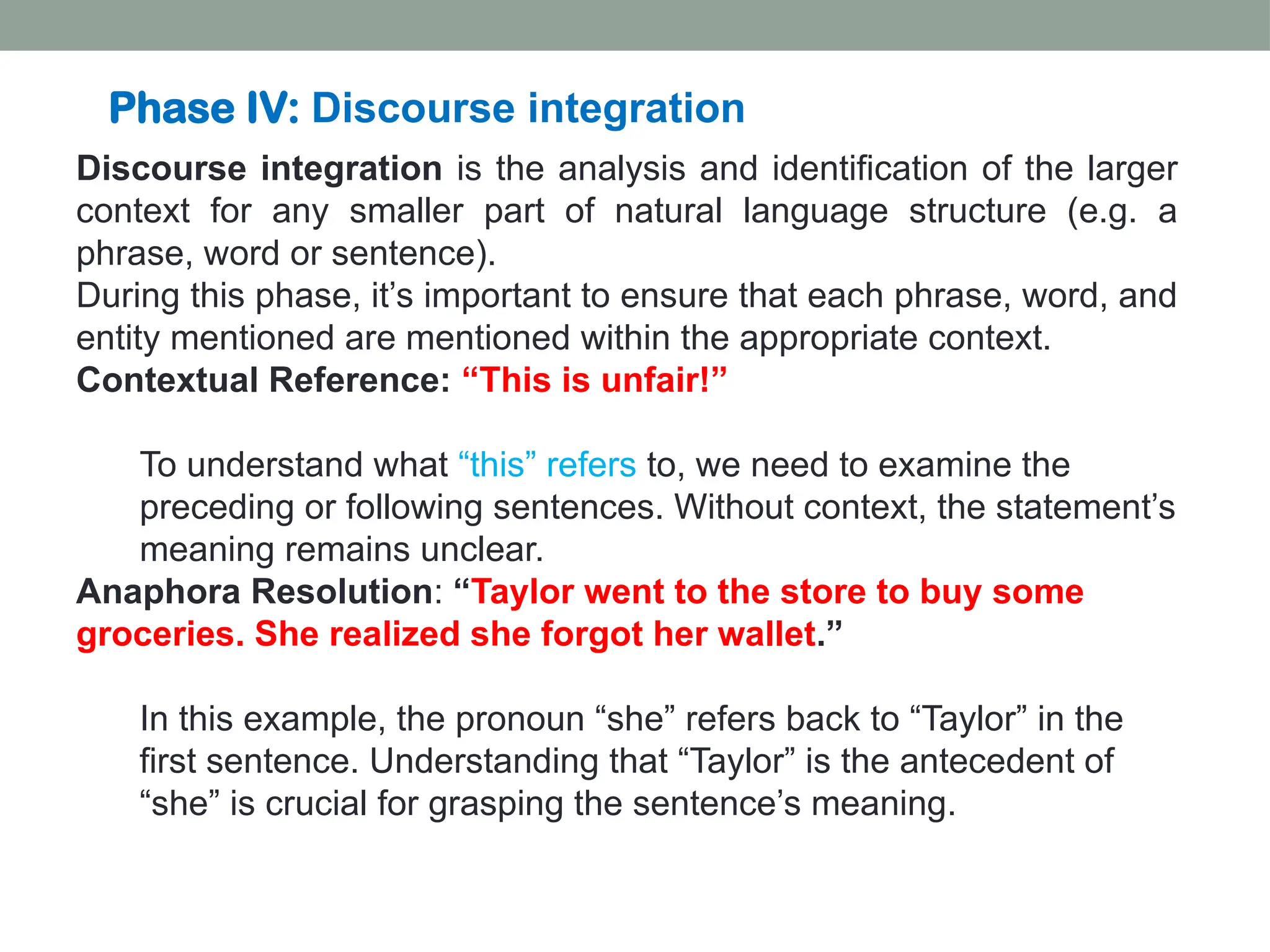 Discourse integration is the analysis and identification of the larger context for any smaller part of natural language structure (e.g. a phrase, word or sentence). During this phase, it’s important to ensure that each phrase, word, and entity mentioned are mentioned within the appropriate context. Contextual Reference: “This is unfair!” To understand what “this” refers to, we need to examine the preceding or following sentences. Without context, the statement’s meaning remains unclear. Anaphora Resolution: “Taylor went to the store to buy some groceries. She realized she forgot her wallet.” In this example, the pronoun “she” refers back to “Taylor” in the first sentence. Understanding that “Taylor” is the antecedent of “she” is crucial for grasping the sentence’s meaning. Phase IV: Discourse integration 