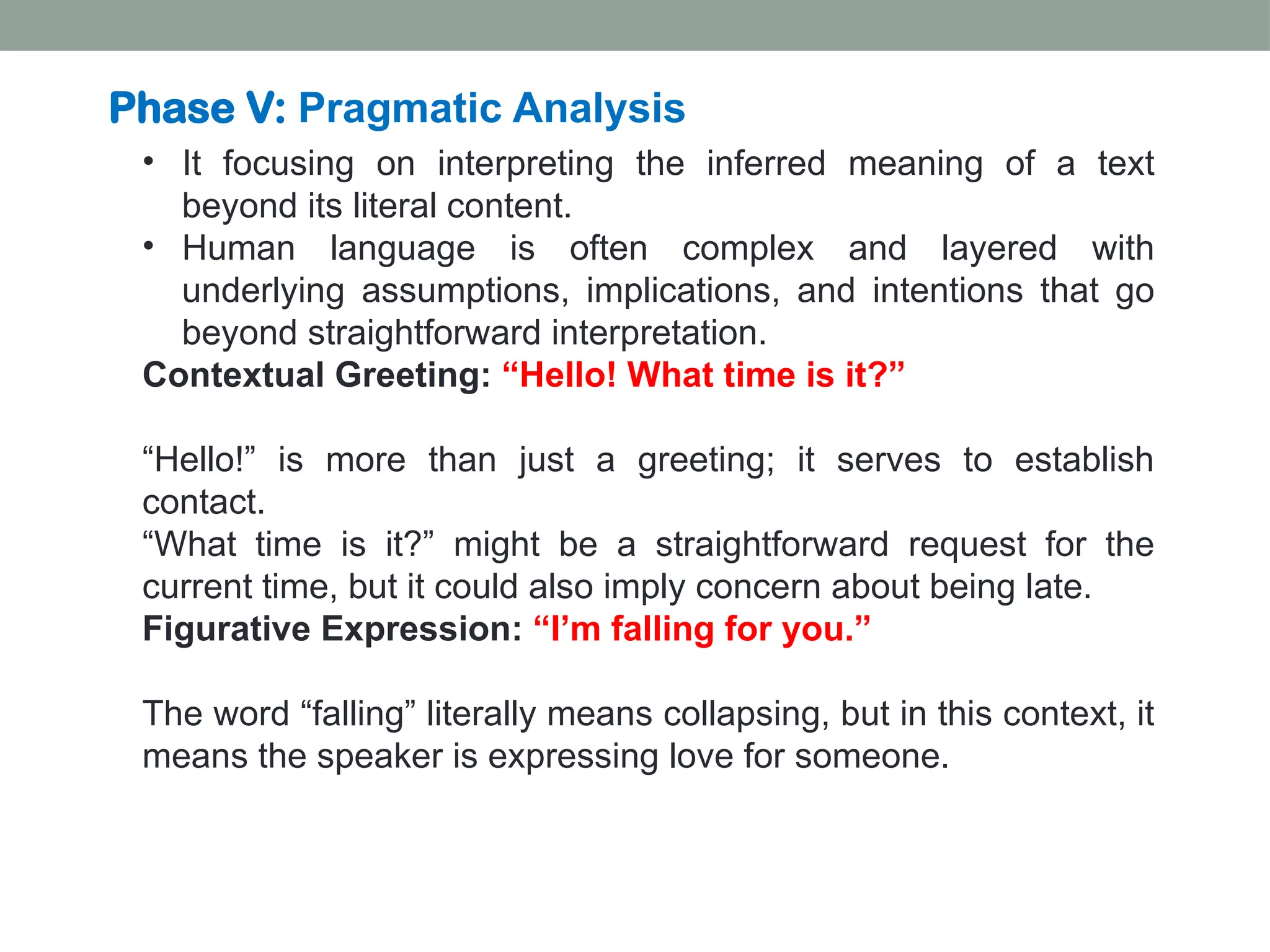 • It focusing on interpreting the inferred meaning of a text beyond its literal content. • Human language is often complex and layered with underlying assumptions, implications, and intentions that go beyond straightforward interpretation. Contextual Greeting: “Hello! What time is it?” “Hello!” is more than just a greeting; it serves to establish contact. “What time is it?” might be a straightforward request for the current time, but it could also imply concern about being late. Figurative Expression: “I’m falling for you.” The word “falling” literally means collapsing, but in this context, it means the speaker is expressing love for someone. Phase V: Pragmatic Analysis 